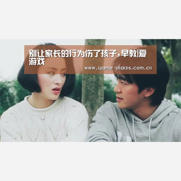别让家长的行为伤了孩子,早教|爱游戏