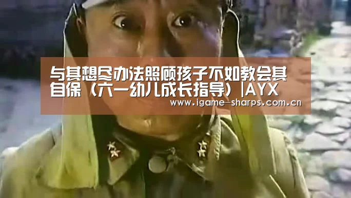 与其想尽办法照顾孩子不如教会其自保(六一幼儿成长指导)|AYX(图4) 体育手机端APP