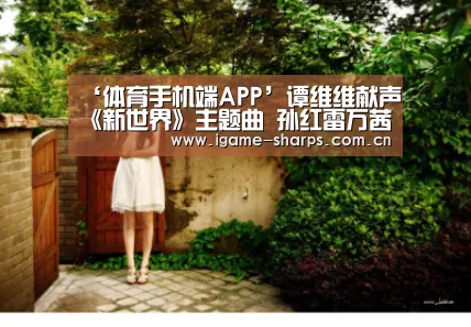‘体育手机端APP’谭维维献声《新世界》主题曲 孙红雷万茜结局疑曝光